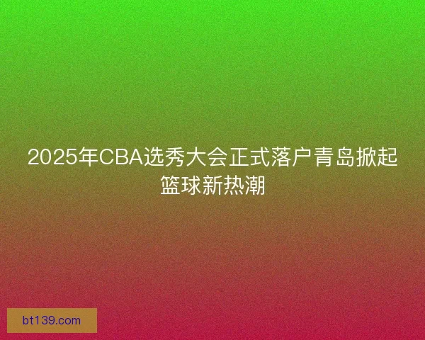 2025年CBA选秀大会正式落户青岛掀起篮球新热潮