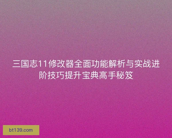 三国志11修改器全面功能解析与实战进阶技巧提升宝典高手秘笈