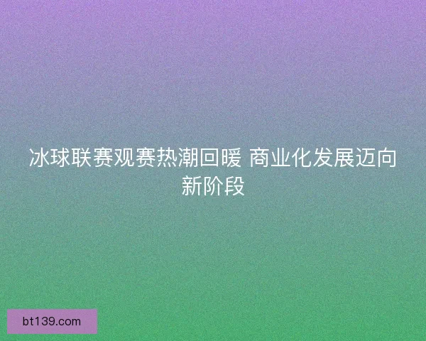 冰球联赛观赛热潮回暖 商业化发展迈向新阶段