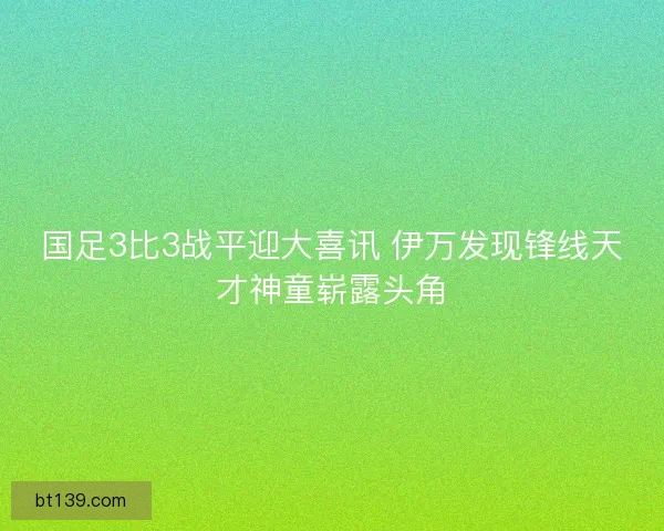 国足3比3战平迎大喜讯 伊万发现锋线天才神童崭露头角 国足3比3战平迎大喜讯 伊万发现锋线天才神童崭露头角