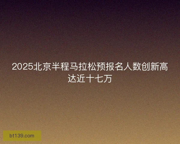 2025北京半程马拉松预报名人数创新高达近十七万