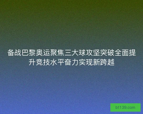 备战巴黎奥运聚焦三大球攻坚突破全面提升竞技水平奋力实现新跨越