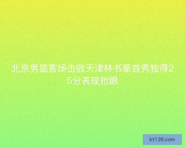 北京男篮客场击败天津林书豪首秀独得25分表现抢眼 北京男篮客场击败天津林书豪首秀独得25分表现抢眼