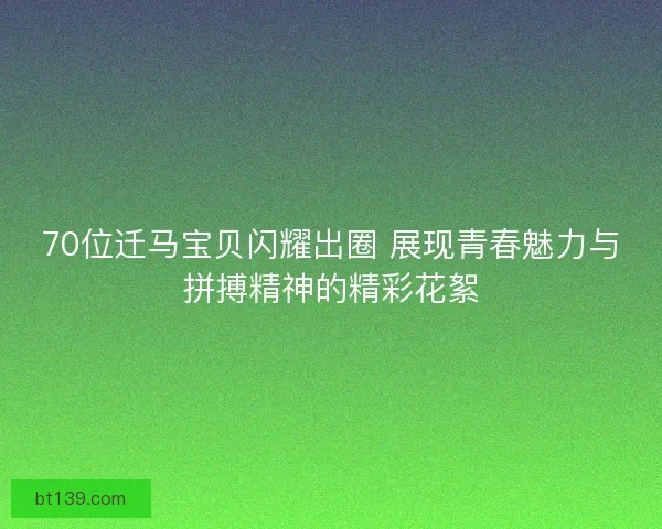70位迁马宝贝闪耀出圈 展现青春魅力与拼搏精神的精彩花絮