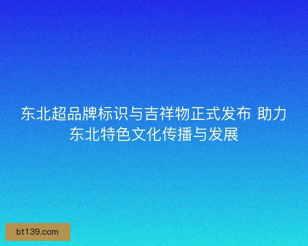 东北超品牌标识与吉祥物正式发布 助力东北特色文化传播与发展