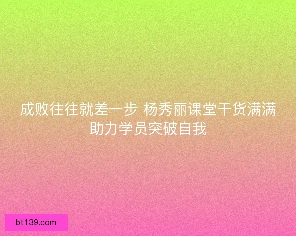 成败往往就差一步 杨秀丽课堂干货满满助力学员突破自我 成败往往就差一步 杨秀丽课堂干货满满助力学员突破自我
