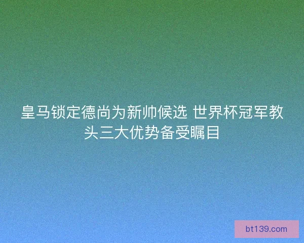 皇马锁定德尚为新帅候选 世界杯冠军教头三大优势备受瞩目