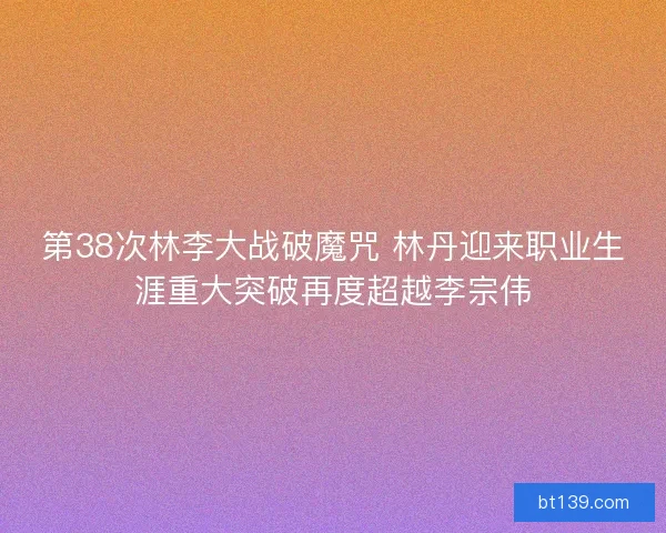第38次林李大战破魔咒 林丹迎来职业生涯重大突破再度超越李宗伟 第38次林李大战破魔咒 林丹迎来职业生涯重大突破再度超越李宗伟