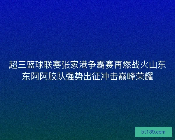 超三篮球联赛张家港争霸赛再燃战火山东东阿阿胶队强势出征冲击巅峰荣耀 超三篮球联赛张家港争霸赛再燃战火山东东阿阿胶队强势出征冲击巅峰荣耀