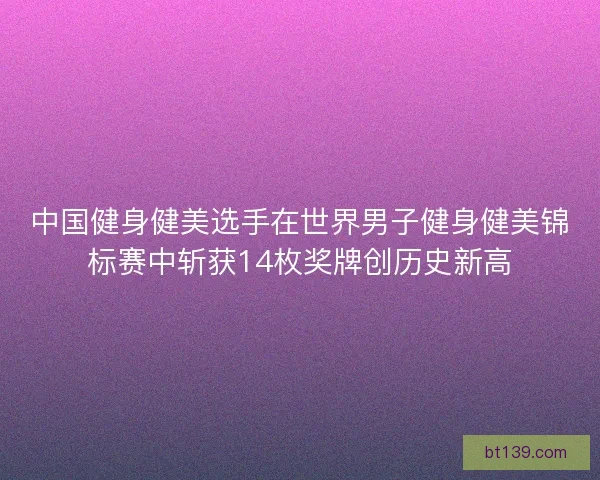 中国健身健美选手在世界男子健身健美锦标赛中斩获14枚奖牌创历史新高 中国健身健美选手在世界男子健身健美锦标赛中斩获14枚奖牌创历史新高