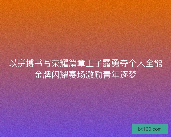 以拼搏书写荣耀篇章王子露勇夺个人全能金牌闪耀赛场激励青年逐梦 以拼搏书写荣耀篇章王子露勇夺个人全能金牌闪耀赛场激励青年逐梦