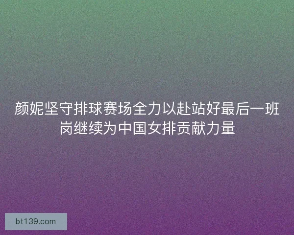 颜妮坚守排球赛场全力以赴站好最后一班岗继续为中国女排贡献力量 颜妮坚守排球赛场全力以赴站好最后一班岗继续为中国女排贡献力量