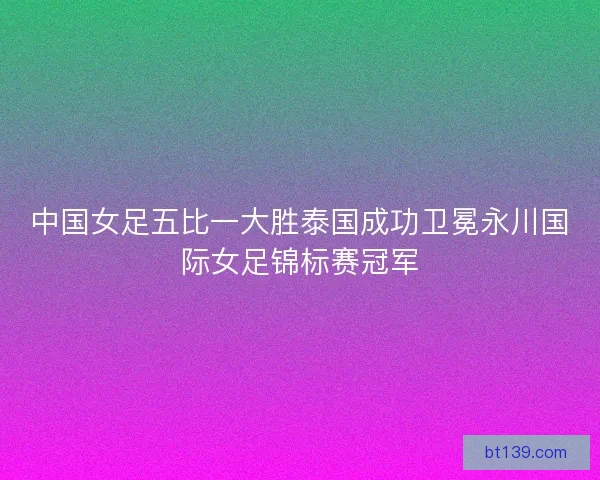 中国女足五比一大胜泰国成功卫冕永川国际女足锦标赛冠军